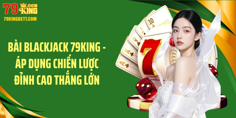 Bài Blackjack 79KING - Áp Dụng Chiến Lược Đỉnh Cao Thắng Lớn